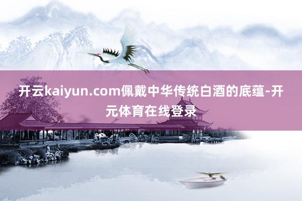 开云kaiyun.com佩戴中华传统白酒的底蕴-开元体育在线登录