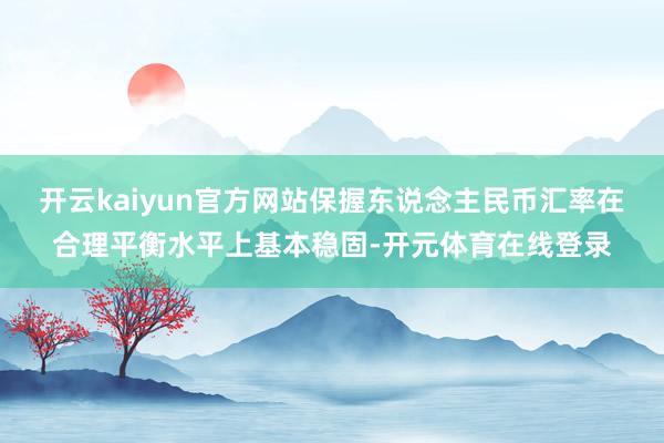 开云kaiyun官方网站保握东说念主民币汇率在合理平衡水平上
