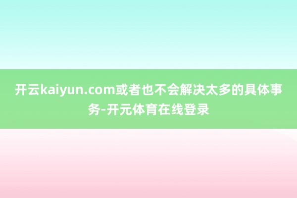开云kaiyun.com或者也不会解决太多的具体事务-开元体育在线登录