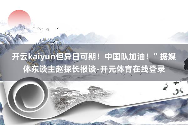 开云kaiyun但异日可期！中国队加油！”据媒体东谈主赵探长报谈-开元体育在线登录