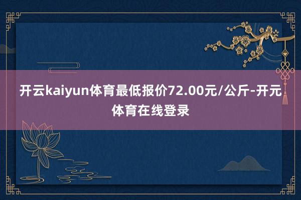 开云kaiyun体育最低报价72.00元/公斤-开元体育在线
