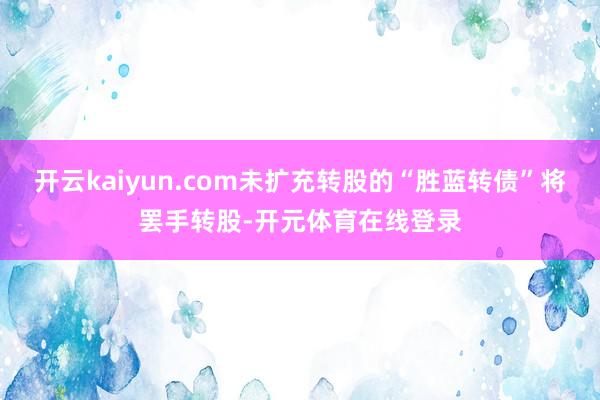开云kaiyun.com未扩充转股的“胜蓝转债”将罢手转股-