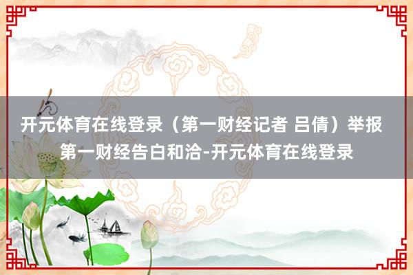 开元体育在线登录（第一财经记者 吕倩）举报  第一财经告白和