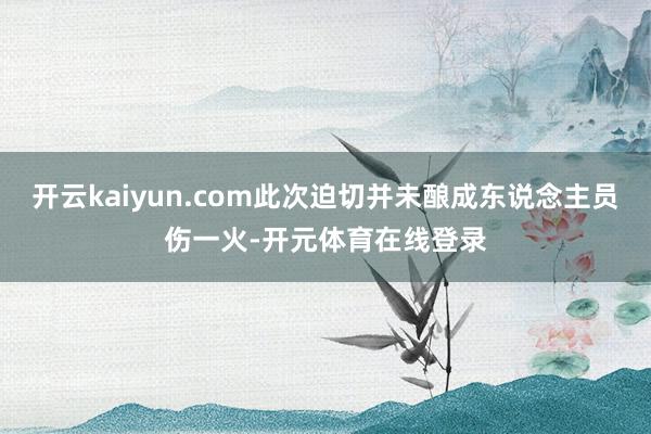 开云kaiyun.com此次迫切并未酿成东说念主员伤一火-开