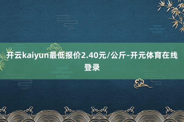 开云kaiyun最低报价2.40元/公斤-开元体育在线登录