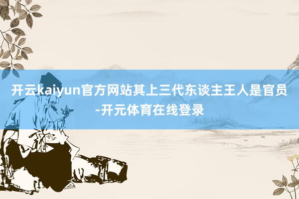 开云kaiyun官方网站其上三代东谈主王人是官员-开元体育在