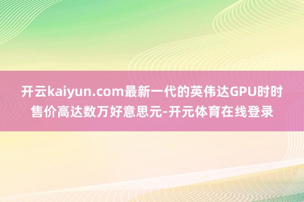开云kaiyun.com最新一代的英伟达GPU时时售价高达数