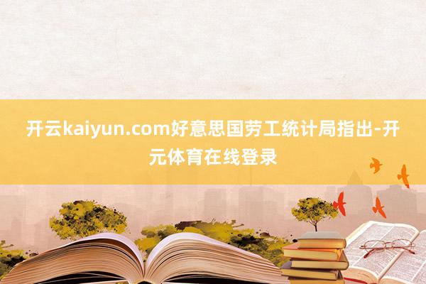 开云kaiyun.com好意思国劳工统计局指出-开元体育在线