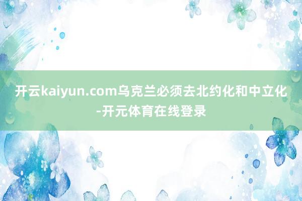 开云kaiyun.com乌克兰必须去北约化和中立化-开元体育