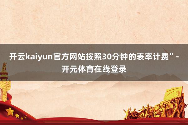 开云kaiyun官方网站按照30分钟的表率计费”-开元体育在线登录
