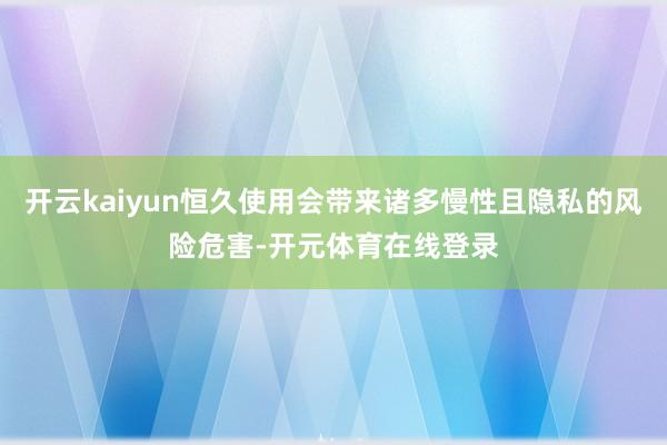 开云kaiyun恒久使用会带来诸多慢性且隐私的风险危害-开元体育在线登录
