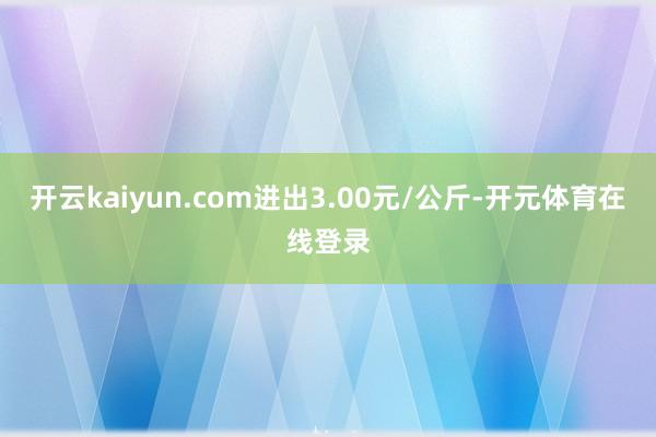 开云kaiyun.com进出3.00元/公斤-开元体育在线登