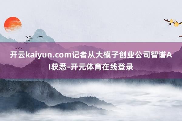 开云kaiyun.com记者从大模子创业公司智谱AI获悉-开
