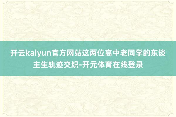 开云kaiyun官方网站这两位高中老同学的东谈主生轨迹交织-