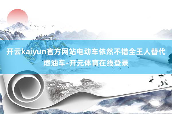 开云kaiyun官方网站电动车依然不错全王人替代燃油车-开元