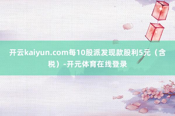 开云kaiyun.com每10股派发现款股利5元（含税）-开