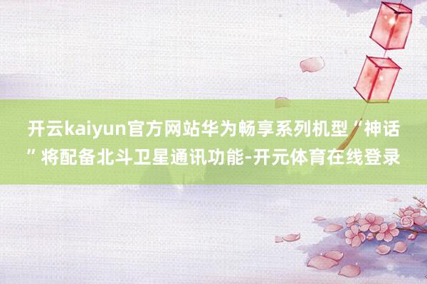 开云kaiyun官方网站华为畅享系列机型“神话”将配备北斗卫