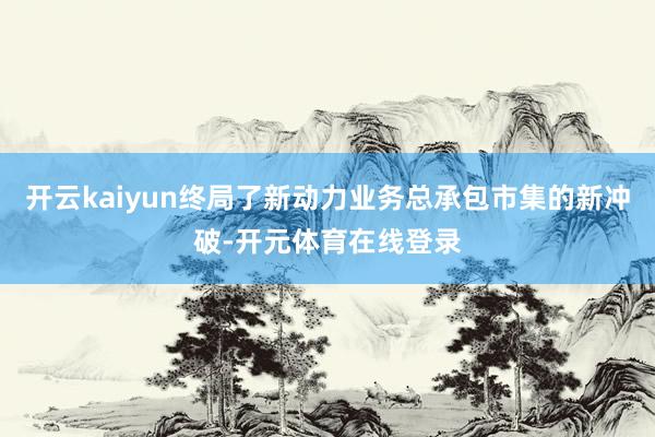 开云kaiyun终局了新动力业务总承包市集的新冲破-开元体育在线登录