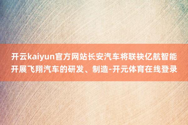 开云kaiyun官方网站长安汽车将联袂亿航智能开展飞翔汽车的