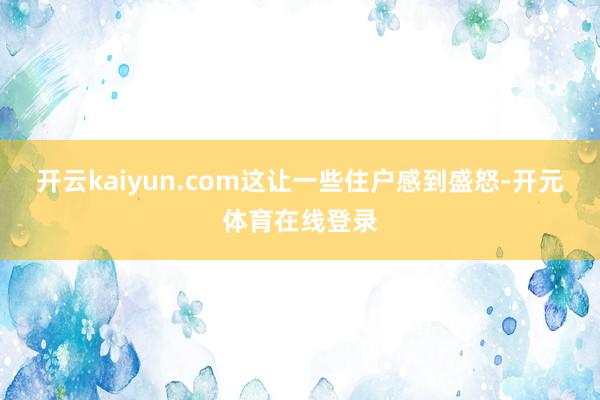 开云kaiyun.com这让一些住户感到盛怒-开元体育在线登录
