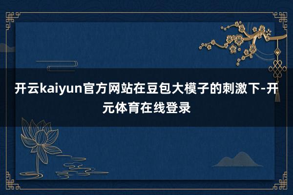 开云kaiyun官方网站　　在豆包大模子的刺激下-开元体育在