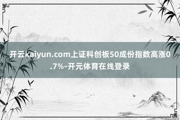 开云kaiyun.com上证科创板50成份指数高涨0.7%-