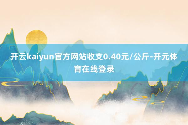 开云kaiyun官方网站收支0.40元/公斤-开元体育在线登