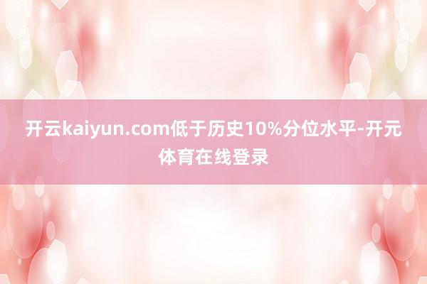 开云kaiyun.com低于历史10%分位水平-开元体育在线