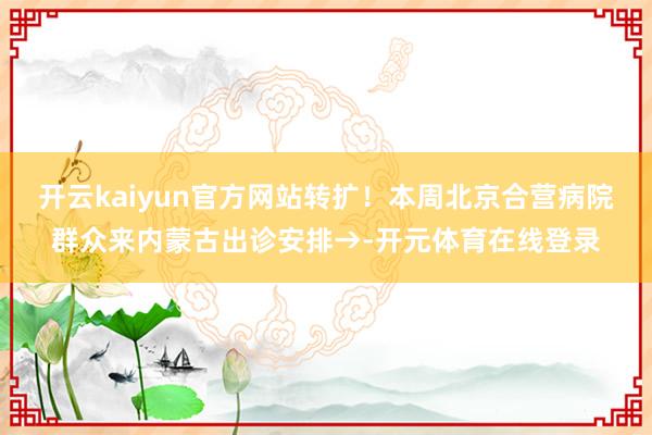 开云kaiyun官方网站转扩！本周北京合营病院群众来内蒙古出