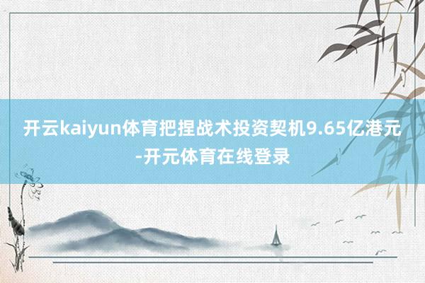 开云kaiyun体育把捏战术投资契机9.65亿港元-开元体育