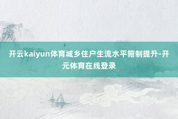 开云kaiyun体育城乡住户生流水平箝制提升-开元体育在线登