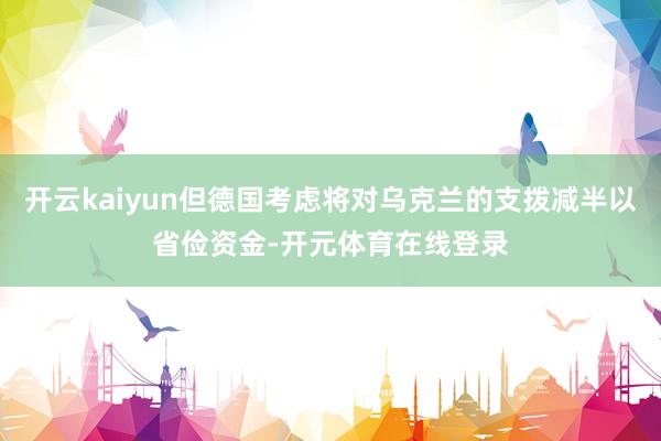 开云kaiyun但德国考虑将对乌克兰的支拨减半以省俭资金-开