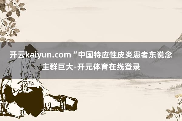 开云kaiyun.com“中国特应性皮炎患者东说念主群巨大-开元体育在线登录