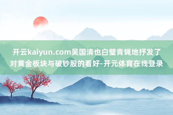 开云kaiyun.com吴国清也白璧青蝇地抒发了对黄金板块与