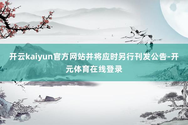 开云kaiyun官方网站并将应时另行刊发公告-开元体育在线登录