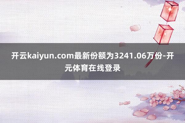 开云kaiyun.com最新份额为3241.06万份-开元体