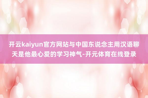 开云kaiyun官方网站与中国东说念主用汉语聊天是他最心爱的