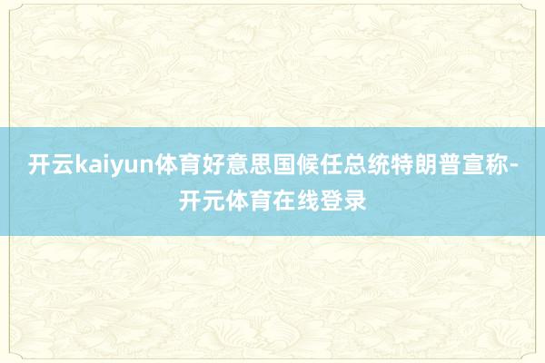 开云kaiyun体育好意思国候任总统特朗普宣称-开元体育在线