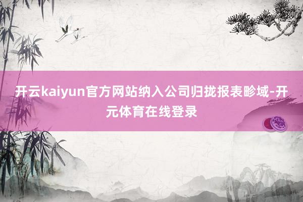 开云kaiyun官方网站纳入公司归拢报表畛域-开元体育在线登