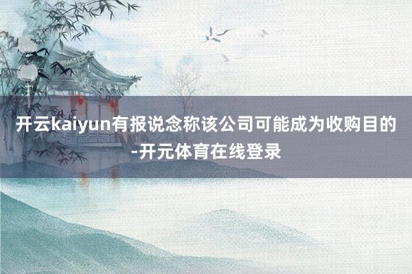 开云kaiyun有报说念称该公司可能成为收购目的-开元体育在