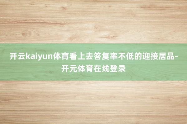 开云kaiyun体育看上去答复率不低的迎接居品-开元体育在线