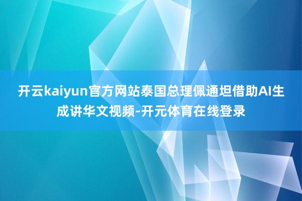 开云kaiyun官方网站泰国总理佩通坦借助AI生成讲华文视频-开元体育在线登录