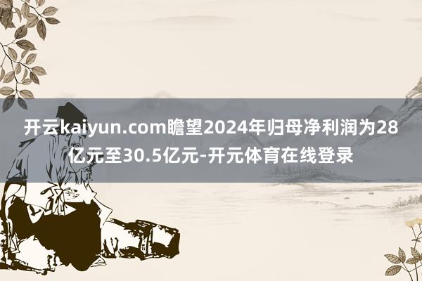 开云kaiyun.com瞻望2024年归母净利润为28亿元至