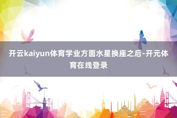 开云kaiyun体育学业方面水星换座之后-开元体育在线登录