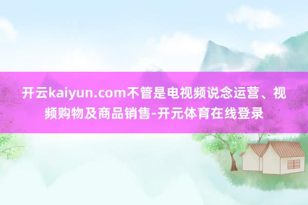 开云kaiyun.com不管是电视频说念运营、视频购物及商品