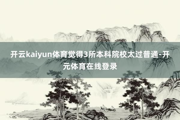 开云kaiyun体育觉得3所本科院校太过普通-开元体育在线登