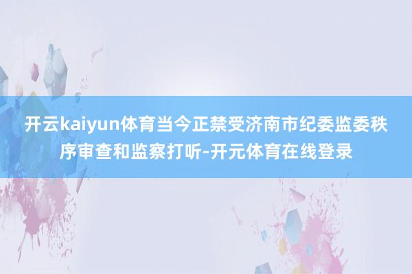 开云kaiyun体育当今正禁受济南市纪委监委秩序审查和监察打
