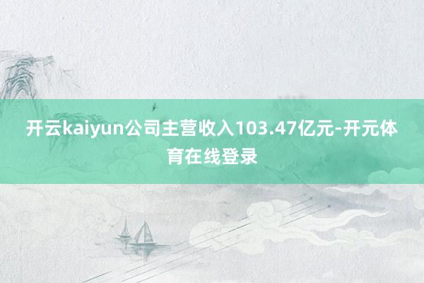 开云kaiyun公司主营收入103.47亿元-开元体育在线登