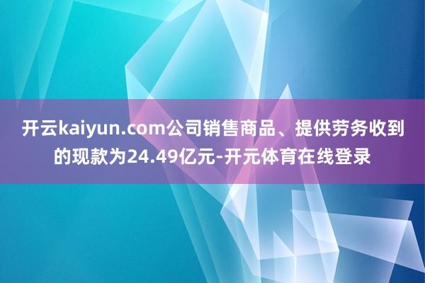 开云kaiyun.com公司销售商品、提供劳务收到的现款为24.49亿元-开元体育在线登录