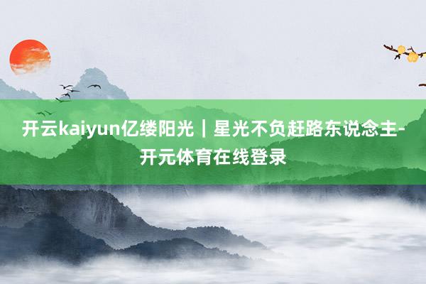 开云kaiyun亿缕阳光｜星光不负赶路东说念主-开元体育在线